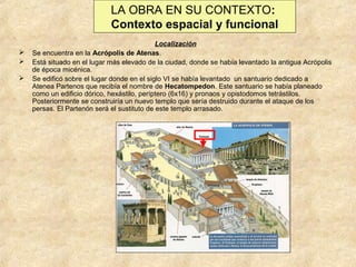 LA OBRA EN SU CONTEXTO:
Contexto espacial y funcional




Localización
Se encuentra en la Acrópolis de Atenas.
Está situado en el lugar más elevado de la ciudad, donde se había levantado la antigua Acrópolis
de época micénica.
Se edificó sobre el lugar donde en el siglo VI se había levantado un santuario dedicado a
Atenea Partenos que recibía el nombre de Hecatompedon. Este santuario se había planeado
como un edificio dórico, hexástilo, períptero (6x16) y pronaos y opistodomos tetrástilos.
Posteriormente se construiría un nuevo templo que sería destruido durante el ataque de los
persas. El Partenón será el sustituto de este templo arrasado.

 
