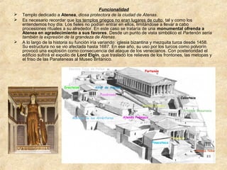 




Funcionalidad
Templo dedicado a Atenea, diosa protectora de la ciudad de Atenas.
Es necesario recordar que los templos griegos no eran lugares de culto, tal y como los
entendemos hoy día. Los fieles no podían entrar en ellos, limitándose a llevar a cabo
procesiones rituales a su alrededor. En este caso se trataría de una monumental ofrenda a
Atenea en agradecimiento a sus favores. Desde un punto de vista simbólico el Partenón sería
también la expresión de la grandeza de Atenas.
A lo largo de la historia su función iría variando: iglesia bizantina y mezquita turca desde 1458.
Su estructura no se vio afectada hasta 1687. En ese año, su uso por los turcos como polvorín
provocó una explosión como consecuencia del ataque de los venecianos. Con posterioridad el
edificio sufrirá el expolio de Lord Elgin, que trasladó los relieves de los frontones, las metopas y
el friso de las Panateneas al Museo Británico.

 