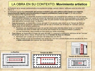 LA OBRA EN SU CONTEXTO: Movimiento artístico



El Partenón es un templo perteneciente a la arquitectura griega, periodo clásico, edificado entre los años 447432 a. C
El Partenón supone la culminación del proceso evolutivo que este edificio sufrió desde sus orígenes
(estrechamente ligados estructuralmente al megaron prehelénico) hasta el siglo V. En ese proceso
podemos destacar las siguientes fases:
 Fase de indecisión: se desarrolla durante la época arcaica y se caracteriza por edificios en los que existe
una importante variedad en cuanto al número de columnas de los pórticos, de la perístasis y en cuanto a la
disposición de las mismas en el interior de la cella. En este sentido resulta especialmente significativo el
caso del edificio conocido como “La Basílica”.
 Fase de transición: se desarrolla a inicios del siglo V y el ejemplo más notorio es el Templo de Afaia en
Egina, en el que ya aparecen características que se van a convertir con el tiempo en “normas” para la
mayor parte de los templos posteriores:
 Perístasis casi ajustada al principio de que las columnatas laterales deben tener un número de
columnas que fuera el doble más una de las que hubiera en los pórticos anterior y posterior.
 Lo más importante: naos dividida en tres naves por doble columnata.
 Fase clásica: se desarrolla a lo largo del resto del siglo V y supone la codificación definitiva de las “normas”
del templo griego dórico clásico. El ejemplo-tipo es el templo de Zeus en Olimpia:
 Perístasis que cumple con el principio del doble más uno (6x13)
 Naos dividida en las ya consabidas tres naves con una nave central amplia para la escultura de Zeus
y doble columnata para separar las naves laterales.

La Basílica

Templo de Afaia
Templo de Zeus en Olimpia

 