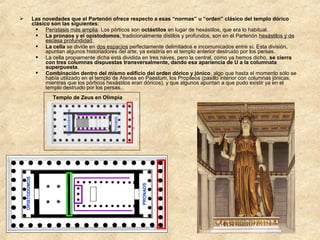 Las novedades que el Partenón ofrece respecto a esas “normas” u “orden” clásico del templo dórico
clásico son las siguientes:
 Perístasis más amplia. Los pórticos son octástilos en lugar de hexástilos, que era lo habitual.
 La pronaos y el opistodomos, tradicionalmente dístilos y profundos, son en el Partenón hexástilos y de
escasa profundidad.
 La cella se divide en dos espacios perfectamente delimitados e incomunicados entre sí. Esta división,
apuntan algunos historiadores del arte, ya existiría en el templo anterior destruido por los persas.
 La cella propiamente dicha está dividida en tres naves, pero la central, como ya hemos dicho, se cierra
con tres columnas dispuestas transversalmente, dando esa apariencia de U a la columnata
superpuesta.
 Combinación dentro del mismo edificio del orden dórico y jónico, algo que hasta el momento sólo se
había utilizado en el templo de Atenea en Paestum, los Propileos (pasillo interior con columnas jónicas,
mientras que los pórticos hexástilos eran dóricos), y que algunos apuntan a que pudo existir ya en el
templo destruido por los persas.



Pronaos

PRONAOS

OPISTODOMOS

Opistodomos

Templo de Zeus en Olimpia

 