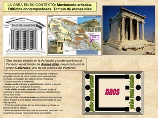LA OBRA EN SU CONTEXTO: Movimiento artístico.
Edificios contemporáneos. Templo de Atenea Nike

Otro templo situado en la Acrópolis y contemporáneo al
Partenón es el templo de Atenea Nike, proyectado por el
propio Calícrates, uno de los autores del Partenón
Templo de reducidas dimensiones, adaptado al espacio
geográfico donde se ubica (bastión suroccidental de la
Acrópolis, proyectado por delante de los Propileos).
Templo tetrástilo y anfipróstilo.
Ausencia de pronaos y opistodomos, debido al escaso
espacio con que contaba el arquitecto.
Cella dístila in antis, cuadrada. El acceso a ella se
realizaba a través de dos pilastras exentas, idénticas en su
forma a las antas.
En ese frente oriental las antas se unieron a las columnas
de los ángulos y a los pilares adyacentes por medio de una
reja de metal.
Friso decorado con las luchas entre griegos y persas en
presencia de los dioses.
Balaustrada de mármol en tres de sus lados, decorada con
magníficos relieves (Venus atándose la sandalia).

 
