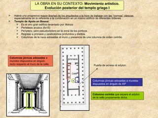 LA OBRA EN SU CONTEXTO: Movimiento artístico.
Evolución posterior del templo griego I



Habrá una progresiva mayor libertad de los arquitectos a la hora de trabajar con las “normas” clásicas,
especialmente en lo referente a la combinación en un mismo edificio de diferentes órdenes. :
Templo de Apolo en Bassai:
 Es el otro gran edificio levantado por Ilktinos
 Perístasis arcaica (6x15)
 Períptero, pero pseudodíptero en la zona de los pórticos.
 Regreso a pronaos y opistodomos profundos y dístilos.
 Columnas de la naos adosadas al muro y presencia de una columna de orden corintio.

Columnas jónicas adosadas a
muretes dispuestos en ángulo
recto respecto al muro de la cella.

pronaos
Puerta de acceso al adyton.
Cella

Columnas jónicas adosadas a muretes
dispuestos en ángulo de 45º

Columna corintia que separa el adyton
de la cella propiamente dicha.

 
