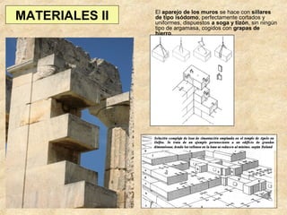 MATERIALES II

El aparejo de los muros se hace con sillares
de tipo isódomo, perfectamente cortados y
uniformes, dispuestos a soga y tizón, sin ningún
tipo de argamasa, cogidos con grapas de
hierro.

 