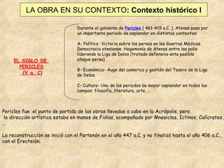 LA OBRA EN SU CONTEXTO: Contexto histórico I
Durante el gobierno de Pericles ( 461-419 a.C. ), Atenas pasa por
un importante periodo de esplendor en distintos contextos:

EL SIGLO DE
PERICLES
(V a. C)

A- Político- Victoria sobre los persas en las Guerras Médicas.
Democracia ateniense. Hegemonía de Atenas entre las polis
liderando la Liga de Delos (tratado defensivo ante posible
ataque persa)
B- Económico- Auge del comerico y gestión del Tesoro de la Liga
de Delos.
C- Cultura- Uno de los periodos de mayor esplendor en todos los
campos: filosofía, literatura, arte ….

Pericles fue el punto de partida de las obras llevadas a cabo en la Acrópolis, pero
la dirección artística estaba en manos de Fidias, acompañado por Mnesicles, Ictinos, Calícrates,
…
La reconstrucción se inició con el Partenón en el año 447 a.C. y no finalizó hasta el año 406 a.C.,
con el Erecteión.

 