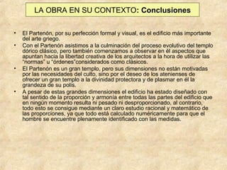 LA OBRA EN SU CONTEXTO: Conclusiones
•
•

•

•

El Partenón, por su perfección formal y visual, es el edificio más importante
del arte griego.
Con el Partenón asistimos a la culminación del proceso evolutivo del templo
dórico clásico, pero también comenzamos a observar en él aspectos que
apuntan hacia la libertad creativa de los arquitectos a la hora de utilizar las
“normas” u “órdenes”considerados como clásicos.
El Partenón es un gran templo, pero sus dimensiones no están motivadas
por las necesidades del culto, sino por el deseo de los atenienses de
ofrecer un gran templo a la divinidad protectora y de plasmar en él la
grandeza de su polis.
A pesar de estas grandes dimensiones el edificio ha estado diseñado con
tal sentido de la proporción y armonía entre todas las partes del edificio que
en ningún momento resulta ni pesado ni desproporcionado, al contrario,
todo esto se consigue mediante un claro estudio racional y matemático de
las proporciones, ya que todo está calculado numéricamente para que el
hombre se encuentre plenamente identificado con las medidas.

 