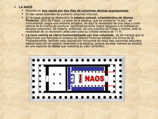  LA NAOS
 Dividida en tres naves por dos filas de columnas dóricas superpuestas.
 En las naves laterales se pudieron disponer tribunas.
 En la nave central se dispondría la estatua colosal, criselefantina de Atenea
Partenos, obra de Fidias. La base de la estatua, que se conserva "in situ", es
monumental; exigía una enorme amplitud, de aquí la necesidad de una naos y nave
central de la misma de anchura, significativamente mayor respecto a la habitual en
templos anteriores. Se trataría, entonces, de una solicitud de Fidias a Ictinos, ante la
necesidad de un escenario adecuado para su colosal estatua de 11 m.
 La nave central se cierra horizontalmente por tres columnas, de tal manera que la
columnata que flanquea la estatua de Atenea Partenos adopta una forma de U.
Probablemente, también esta disposición horizontal de esas tres columnas estuviera
relacionada con el espacio destinado a la estatua, porque de esta manera se situaría
en una especie de nicho que realzaría su valor simbólico.

 