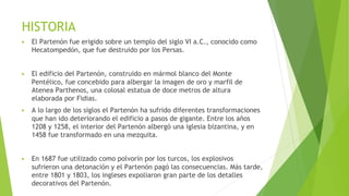 HISTORIA
▶ El Partenón fue erigido sobre un templo del siglo VI a.C., conocido como
Hecatompedón, que fue destruido por los Persas.
▶ El edificio del Partenón, construido en mármol blanco del Monte
Pentélico, fue concebido para albergar la imagen de oro y marfil de
Atenea Parthenos, una colosal estatua de doce metros de altura
elaborada por Fidias.
▶ A lo largo de los siglos el Partenón ha sufrido diferentes transformaciones
que han ido deteriorando el edificio a pasos de gigante. Entre los años
1208 y 1258, el interior del Partenón albergó una iglesia bizantina, y en
1458 fue transformado en una mezquita.
▶ En 1687 fue utilizado como polvorín por los turcos, los explosivos
sufrieron una detonación y el Partenón pagó las consecuencias. Más tarde,
entre 1801 y 1803, los ingleses expoliaron gran parte de los detalles
decorativos del Partenón.