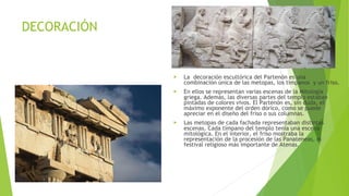 DECORACIÓN
▶ La decoración escultórica del Partenón es una
combinación única de las metopas, los tímpanos y un friso.
▶ En ellos se representan varias escenas de la Mitología
griega. Además, las diversas partes del templo estaban
pintadas de colores vivos. El Partenón es, sin duda, el
máximo exponente del orden dórico, como se puede
apreciar en el diseño del friso o sus columnas.
▶ Las metopas de cada fachada representaban distintas
escenas. Cada tímpano del templo tenía una escena
mitológica. En el interior, el friso mostraba la
representación de la procesión de las Panateneas, el
festival religioso más importante de Atenas.