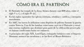  El Partenón fue templo de la diosa Atenea durante casi 800 años, entre el
siglo V a. C y el siglo IV d.C.
 En los siglos siguientes fue iglesia cristiana, ortodoxa y católica, y mezquita
musulmana.
 En 1687, los turcos lo utilizaron como depósito de pólvora durante la guerra
contra Venecia. Una de las bombas venecianas cayó en el Partenón y causó
una enorme explosión que destruyó gran parte de la edificación preservada
en buenas condiciones hasta ese entonces.
 A principios del siglo XIX, Lord Elgin, embajador británico ente el Imperio
Otomano, arrancó las esculturas y se las llevó al Museo Británico
Carmen Águila, https://hortushesperidum.com
 