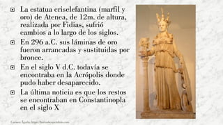  La estatua criselefantina (marfil y
oro) de Atenea, de 12m. de altura,
realizada por Fidias, sufrió
cambios a lo largo de los siglos.
 En 296 a.C. sus láminas de oro
fueron arrancadas y sustituidas por
bronce.
 En el siglo V d.C. todavía se
encontraba en la Acrópolis donde
pudo haber desaparecido.
 La última noticia es que los restos
se encontraban en Constantinopla
en el siglo X
Carmen Águila, https://hortushesperidum.com
 