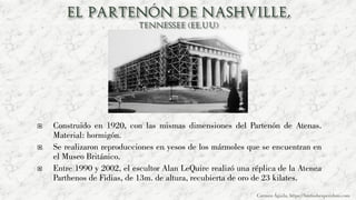  Construido en 1920, con las mismas dimensiones del Partenón de Atenas.
Material: hormigón.
 Se realizaron reproducciones en yesos de los mármoles que se encuentran en
el Museo Británico.
 Entre 1990 y 2002, el escultor Alan LeQuire realizó una réplica de la Atenea
Parthenos de Fidias, de 13m. de altura, recubierta de oro de 23 kilates.
Carmen Águila, https://hortushesperidum.com
 