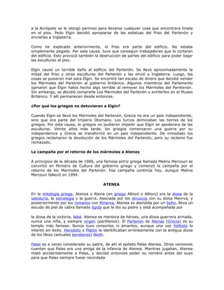 a la Acrópolis se le otorgó permiso para llevarse cualquier cosa que encontrara tirada
en el piso. Pedo Elgin decidió apropiarse de las estatuas del friso del Partenón y
enviarlas a Inglaterra.
Como he explicado anteriormente, el friso era parte del edificio. No estaba
simplemente pegado. Por esta causa, tuvo que conseguir trabajadores que lo cortaran
del edificio. Esto provocó también la destrucción de partes del edificio para poder bajar
las esculturas al piso.
Elgin causó un terrible daño al edificio del Partenón. Se llevó aproximadamente la
mitad del friso y otras esculturas del Partenón y las envió a Inglaterra. Luego, las
cosas se pusieron mal para Elgin. Se encontró tan escaso de dinero que decidió vender
los Mármoles del Partenón al gobierno británico. Algunos miembros del Parlamento
opinaron que Elgin había hecho algo terrible al remover los Mármoles del Paretenón.
Sin embargo, se decidió comprarle Los Mármoles del Partenón y exhibirlos en el Museo
Británico. Y allí permanecen desde entonces.
¿Por qué los griegos no detuvieron a Elgin?
Cuando Elgin se llevó los Mármoles del Partenón, Grecia no era un país independiente,
sino que era parte del Imperio Otomano. Los turcos dominaban las tierras de los
griegos. Por esta causa, lo griegos no pudieron impedir que Elgin se apoderara de las
esculturas. Veinte años más tarde, los griegos comenzaron una guerra por su
independencia y Grecia se transformó en un país independiente. De inmediato los
griegos reclamaron la devolución de los Mármoles del Partenón, pero su reclamo fue
rechazado.
La campaña por el retorno de los mármoles a Atenas
A principios de la década de 1980, una famosa actriz griega llamada Melina Mercouri se
convirtió en Ministro de Cultura del gobierno griego y comenzó la campaña por el
retorno de los Marmoles del Partenón. Esa campaña continúa hoy, aunque Melina
Mercouri falleció en 1994.
ATENEA
En la mitología griega, Atenea o Atena (en griego Αθηνά o Αθηνη) era la diosa de la
sabiduría, la estrategia y la guerra. Asociada por los etruscos con su diosa Menrva, y
posteriormente por los romanos con Minerva, Atenea es atendida por un búho, lleva un
escudo de piel de cabra llamado égida que le dio su padre y está acompañada por
la diosa de la victoria, Niké. Atenea es mentora de héroes, una diosa guerrera armada,
nunca una niña, y siempre virgen (parthenos). El Partenón de Atenas (Grecia) es su
templo más famoso. Nunca tuvo consortes ni amantes, aunque una vez Hefesto lo
intentó sin éxito. Herodoto y Platón la identificaban erróneamente con la antigua diosa
de los libios (actuales bereberes) Neith.
Palas es a veces considerado su padre, de ahí el epíteto Palas Atenea. Otras versiones
cuentan que Palas era una amiga de la infancia de Atenea. Mientras jugaban, Atenea
mató accidentalmente a Palas, y decidió entonces poder su nombre antes del suyo
para que Palas siempre fuese recordada
 