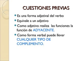 CUESTIONES PREVIASCUESTIONES PREVIAS
Es una forma adjetival del verbo
Equivale a un adjetivo
Como adjetivo realiza las funciones la
función de ADYACENTE.
Como forma verbal puede llevar
CUALQUIER TIPO DE
COMPLEMENTO.
 