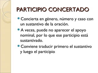 PARTICIPIO CONCERTADOPARTICIPIO CONCERTADO
Concierta en género, número y caso con
un sustantivo de la oración.
A veces, puede no aparecer el apoyo
nominal, por lo que ese participio está
sustantivado.
Conviene traducir primero el sustantivo
y luego el participio
 