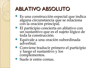 ABLATIVO ABSOLUTOABLATIVO ABSOLUTO
 Es una construcción especial que indica
alguna circunstancia que se relaciona
con la oración principal.
 El participio concierta en ablativo con
un sustantivo que es el sujeto lógico de
toda la construcción.
 Equivale a una oración subordinada
adverbial.
 Conviene traducir primero el participio
y luego el sustantivo y los
complementos.
 Suele ir entre comas.
 