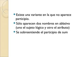 Existe una variante en la que no aparece
participio.
Sólo aparecen dos nombres en ablativo
(uno el sujeto lógico y otro el atributo)
Se sobreentiende el participio de sum
 