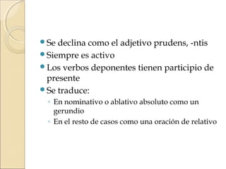 Se declina como el adjetivo prudens, -ntis
Siempre es activo
Los verbos deponentes tienen participio de
presente
Se traduce:
◦ En nominativo o ablativo absoluto como un
gerundio
◦ En el resto de casos como una oración de relativo
 