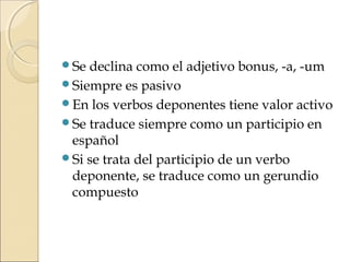 Se declina como el adjetivo bonus, -a, -um
Siempre es pasivo
En los verbos deponentes tiene valor activo
Se traduce siempre como un participio en
español
Si se trata del participio de un verbo
deponente, se traduce como un gerundio
compuesto
 