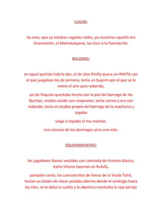 LUGAR:
las eras, que ya estaban segadas todas, pa nusotros aquello era
Chanmartin, el Metrotulipano, las Cors ó la Puentecilla.
BALONES:
en aquel partido habría dos, el de Jóse Pinilla quera un INVITA con
el que juegaban los de primera, tenía un bujerín por el que se le
metía el aire yera redondo,
yel de Paquito questaba hecho con la piel del borrego de los
Quintos, estaba cosido con vespuntes, tenía correa y era casi
redondo, tenía el resabio propio del borrego de la machorra y
topaba
vaiga si topaba el mu mamón,
nus conocía de los domingos yera uno más.
EQUIPAMIENTOS:
los jugadores íbanos vestidos con camiseta de tirantes blanca,
estilo Vitorio Gasman en Rufufú,
pantalón corto, los cancioncillos de lienzo de la Viuda Tolrá,
tenían un botón de nácar yestaba abierto dende el ombrigo hasta
los riles, se le daba la vuelta y la abertura mostraba la raja yel ojo
 