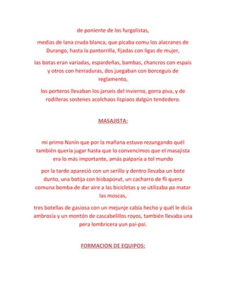 de poniente de los furgolistas,
medias de lana cruda blanca, que picaba comu los alacranes de
Durango, hasta la pantorrilla, fijadas con ligas de mujer,
las botas eran variadas, espardeñas, bambas, chancros con espais
y otros con herraduras, dos juegaban con borceguis de
reglamento,
los porteros llevaban los jarseis del invierno, gorra piva, y de
rodilleras sostenes acolchaos lispiaos dalgún tendedero.
MASAJISTA:
mi primo Nanín que por la mañana estuvo rezungando quél
también quería jugar hasta que lo convencimos que el masajista
era lo más importante, amás palparía a tol mundo
por la tarde apareció con un serillo y dentro llevaba un bote
dunto, una botija con bisbaporut, un cacharro de fli quera
comuna bomba de dar aire a las bicicletas y se utilizaba pa matar
las moscas,
tres botellas de gasiosa con un mejunje cabía hecho y quél le dicía
ambrosía y un montón de cascabelillos royos, también llevaba una
pera lombricera yun pai-pai.
FORMACION DE EQUIPOS:
 