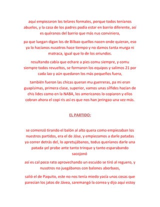 aquí empiezaron los telares formales, porque todos teníanos
abuelos, y la casa de los padres podía estar en barrio diferente, así
es quéranos del barrio que más nus conviniera,
pa que luegan digan los de Bilbao quellos nacen onde quieran, eso
ya lo hacíanos nusotros hace tiempo y no damos tanta murga ni
matraca, igual que lo de los oriundos.
resultando cabía que echare a pies comu siempre, y comu
siempre todos revueltos, se formaron los equipos y salimos 21 por
cada lao y aún quedaron los más pequeños fuera,
también fueron las chicas queran mu guerreras, pa mi eran
guapísimas, primera clase, superior, vamos unas sílfides hacían de
chis lides como en la NABA, los americanos lo copiaron y ellos
cobran ahora el copi ris así es que nos han jeringao una vez más.
EL PARTIDO:
se comenzó tirando el balón al alto quera como empiezaban los
nuestros partidos, era el de Jóse, y empiezamos a darle patadas
ya correr detrás del, lo apretujábanos, todus queríanos darle una
patada yel probe ante tanto trinque y tanto esparabando
sacojonó
así es cal poco rato aprovechando un escuido se tiró al reguero, y
nusotros no juegábanos con balones aborbaos,
salió el de Paquito, este no nos tenía miedo yacía unas cosas que
parecían los jatos de Jávea, saremangó la correa y dijo aquí estoy
 