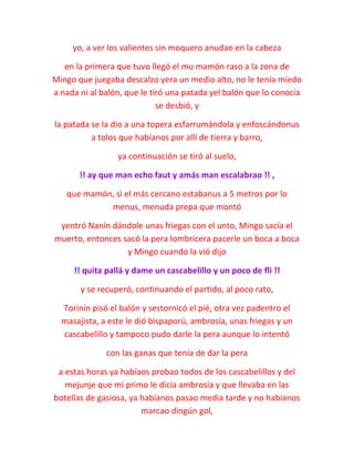 yo, a ver los valientes sin moquero anudao en la cabeza
en la primera que tuvo llegó el mu mamón raso a la zona de
Mingo que juegaba descalzo yera un medio alto, no le tenía miedo
a nada ni al balón, que le tiró una patada yel balón que lo conocía
se desbió, y
la patada se la dio a una topera esfarrumándola y enfoscándonus
a tolos que habíanos por allí de tierra y barro,
ya continuación se tiró al suelo,
!! ay que man echo faut y amás man escalabrao !! ,
que mamón, si el más cercano estabanus a 5 metros por lo
menus, menuda prepa que montó
yentró Nanín dándole unas friegas con el unto, Mingo sacía el
muerto, entonces sacó la pera lombricera pacerle un boca a boca
y Mingo cuando la vió dijo
!! quita pallá y dame un cascabelillo y un poco de fli !!
y se recuperó, continuando el partido, al poco rato,
Torinín pisó el balón y sestornicó el pié, otra vez padentro el
masajista, a este le dió bispaporú, ambrosía, unas friegas y un
cascabelillo y tampoco pudo darle la pera aunque lo intentó
con las ganas que tenía de dar la pera
a estas horas ya habíaos probao todos de los cascabelillos y del
mejunje que mi primo le dicía ambrosía y que llevaba en las
botellas de gasiosa, ya habíanos pasao media tarde y no habíanos
marcao dingún gol,
 