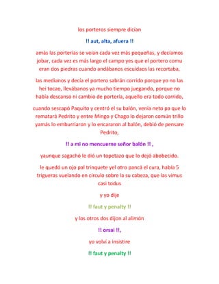 los porteros siempre dicían
!! aut, alta, afuera !!
amás las porterías se veían cada vez más pequeñas, y decíamos
jobar, cada vez es más largo el campo yes que el portero comu
eran dos piedras cuando andábanos escuidaos las recortaba,
las medianos y decía el portero sabrán corrido porque yo no las
hei tocao, llevábanos ya mucho tiempo juegando, porque no
había descanso ni cambio de portería, aquello era todo corrido,
cuando sescapó Paquito y centró el su balón, venía neto pa que lo
rematará Pedrito y entre Mingo y Chago lo dejaron común trillo
yamás lo emburriaron y lo encararon al balón, debió de pensare
Pedrito,
!! a mi no mencuerne señor balón !! ,
yaunque sagachó le dió un topetazo que lo dejó abobecido.
le quedó un ojo pal trinquete yel otro pancá el cura, había 5
trigueras vuelando en círculo sobre la su cabeza, que las vimus
casi todus
y yo dije
!! faut y penalty !!
y los otros dos dijon al alimón
!! orsai !!,
yo volví a insistire
!! faut y penalty !!
 