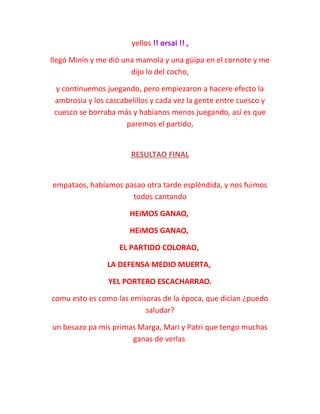 yellos !! orsai !! ,
llegó Minín y me dió una mamola y una güipa en el cornote y me
dijo lo del cocho,
y continuemos juegando, pero empiezaron a hacere efecto la
ambrosia y los cascabelillos y cada vez la gente entre cuesco y
cuesco se borraba más y habíanos menos juegando, así es que
paremos el partido,
RESULTAO FINAL
empataos, habíamos pasao otra tarde espléndida, y nos fuimos
todos cantando
HEiMOS GANAO,
HEiMOS GANAO,
EL PARTIDO COLORAO,
LA DEFENSA MEDIO MUERTA,
YEL PORTERO ESCACHARRAO.
comu esto es como las emisoras de la época, que dicían ¿puedo
saludar?
un besazo pa mis primas Marga, Mari y Patri que tengo muchas
ganas de verlas
 