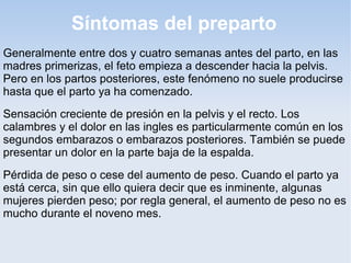 Síntomas del preparto
Generalmente entre dos y cuatro semanas antes del parto, en las
madres primerizas, el feto empieza a descender hacia la pelvis.
Pero en los partos posteriores, este fenómeno no suele producirse
hasta que el parto ya ha comenzado.
Sensación creciente de presión en la pelvis y el recto. Los
calambres y el dolor en las ingles es particularmente común en los
segundos embarazos o embarazos posteriores. También se puede
presentar un dolor en la parte baja de la espalda.
Pérdida de peso o cese del aumento de peso. Cuando el parto ya
está cerca, sin que ello quiera decir que es inminente, algunas
mujeres pierden peso; por regla general, el aumento de peso no es
mucho durante el noveno mes.
 
