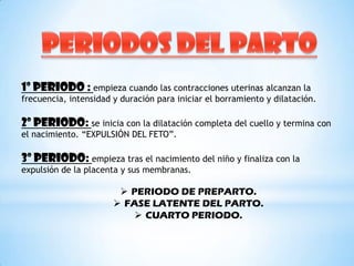 1º PERIODO : empieza cuando las contracciones uterinas alcanzan la
frecuencia, intensidad y duración para iniciar el borramiento y dilatación.

2º PERIODO: se inicia con la dilatación completa del cuello y termina con
el nacimiento. “EXPULSIÓN DEL FETO”.

3º PERIODO: empieza tras el nacimiento del niño y finaliza con la
expulsión de la placenta y sus membranas.

                         PERIODO DE PREPARTO.
                        FASE LATENTE DEL PARTO.
                           CUARTO PERIODO.
 