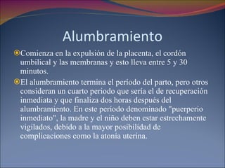 Alumbramiento Comienza en la expulsión de la placenta, el cordón umbilical y las membranas y esto lleva entre 5 y 30 minutos. El alumbramiento termina el período del parto, pero otros consideran un cuarto periodo que sería el de recuperación inmediata y que finaliza dos horas después del alumbramiento. En este período denominado "puerperio inmediato", la madre y el niño deben estar estrechamente vigilados, debido a la mayor posibilidad de complicaciones como la atonía uterina. 