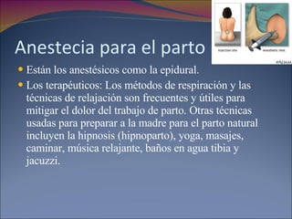 Anestecia para el parto Están los anestésicos como la epidural. Los terapéuticos: Los métodos de respiración y las técnicas de relajación son frecuentes y útiles para mitigar el dolor del trabajo de parto. Otras técnicas usadas para preparar a la madre para el parto natural incluyen la hipnosis (hipnoparto), yoga, masajes, caminar, música relajante, baños en agua tibia y jacuzzi. 