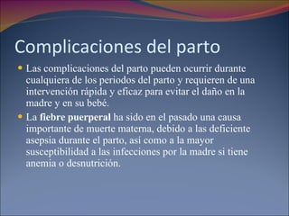 Complicaciones del parto Las complicaciones del parto pueden ocurrir durante cualquiera de los periodos del parto y requieren de una intervención rápida y eficaz para evitar el daño en la madre y en su bebé. La  fiebre puerperal  ha sido en el pasado una causa importante de muerte materna, debido a las deficiente asepsia durante el parto, así como a la mayor susceptibilidad a las infecciones por la madre si tiene anemia o desnutrición. 