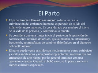 El Parto El parto también llamado nacimiento o dar a luz, es la culminación del embarazo humano, el periodo de salida del infante del útero materno. Es considerado por muchos el inicio de la vida de la persona, y contrario a la muerte. Se considera que una mujer inicia el parto con la aparición de contracciones uterinas dolorosas, que aumentan en intensidad y frecuencia, acompañadas de cambios fisiológicos en el diámetro del cuello uterino. El parto puede verse asistido con medicamentos como oxitócicos y ciertos anestésicos y una posible episiotomía, mientras que los embarazos de alto riesgo, por lo general terminan con una operación cesárea. Cuando el bebé nace, se le pesa y somete a ciertos cuidados especiales. 