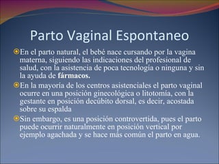 Parto Vaginal Espontaneo En el parto natural, el bebé nace cursando por la vagina materna, siguiendo las indicaciones del profesional de salud, con la asistencia de poca tecnología o ninguna y sin la ayuda de  fármacos.  En la mayoría de los centros asistenciales el parto vaginal ocurre en una posición ginecológica o litotomía, con la gestante en posición decúbito dorsal, es decir, acostada sobre su espalda Sin embargo, es una posición controvertida, pues el parto puede ocurrir naturalmente en posición vertical por ejemplo agachada y se hace más común el parto en agua. 