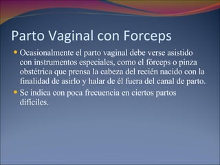 Parto Vaginal con Forceps Ocasionalmente el parto vaginal debe verse asistido con instrumentos especiales, como el fórceps o pinza obstétrica que prensa la cabeza del recién nacido con la finalidad de asirlo y halar de él fuera del canal de parto.  Se indica con poca frecuencia en ciertos partos difíciles. 
