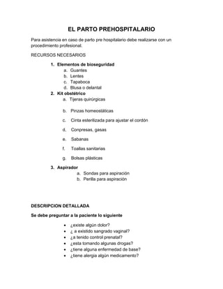 EL PARTO PREHOSPITALARIO
Para asistencia en caso de parto pre hospitalario debe realizarse con un
procedimiento profesional.
RECURSOS NECESARIOS
1. Elementos de bioseguridad
a. Guantes
b. Lentes
c. Tapaboca
d. Blusa o delantal
2. Kit obstétrico
a. Tijeras quirúrgicas
b. Pinzas homeostáticas
c. Cinta esterilizada para ajustar el cordón
d, Conpresas, gasas
e. Sabanas
f. Toallas sanitarias
g. Bolsas plásticas
3. Aspirador
a. Sondas para aspiración
b. Perilla para aspiración
DESCRIPCION DETALLADA
Se debe preguntar a la paciente lo siguiente
 ¿existe algún dolor?
 ¿ a existido sangrado vaginal?
 ¿a tenido control prenatal?
 ¿esta tomando algunas drogas?
 ¿tiene alguna enfermedad de base?
 ¿tiene alergia algún medicamento?
 