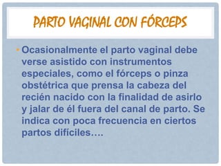 PARTO VAGINAL CON FÓRCEPS
• Ocasionalmente el parto vaginal debe
  verse asistido con instrumentos
  especiales, como el fórceps o pinza
  obstétrica que prensa la cabeza del
  recién nacido con la finalidad de asirlo
  y jalar de él fuera del canal de parto. Se
  indica con poca frecuencia en ciertos
  partos difíciles….
 