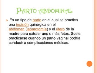 PARTO ABDOMINAL
   Es un tipo de parto en el cual se practica
    una incisión quirúrgica en el
    abdomen (laparotomía) y el útero de la
    madre para extraer uno o más fetos. Suele
    practicarse cuando un parto vaginal podría
    conducir a complicaciones médicas.
 