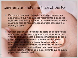 Lactancia materna tras el parto
   Poco a poco aumenta el número de madres que deciden
    proporcionar a sus hijos lactancia materna tras el parto, los
    especialistas indican que comenzar con la lactancia materna
    a la media hora de nacer ofrece numerosos beneficios a la
    madre y al bebé.

   En otras ocasiones hemos hablado sobre los beneficios que
    ofrece la lactancia materna, gracias a ella se estrechan los
    vínculos afectivos, mejora el sistema inmunológico del bebé
    y está más protegido frente a las enfermedades, recibe
    nutrientes específicos que le permiten desarrollarse
    adecuadamente y que no recibiría mediante la lactancia
    artificial, mejora su capacidad pulmonar, en resumidas
    cuentas, la leche materna es el mejor alimento que se puede
    proporcionar al recién nacido.
 