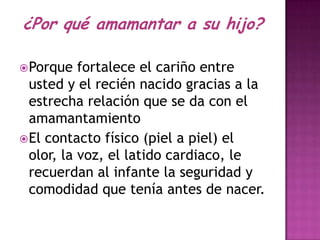 ¿Por qué amamantar a su hijo?

 Porque   fortalece el cariño entre
  usted y el recién nacido gracias a la
  estrecha relación que se da con el
  amamantamiento
 El contacto físico (piel a piel) el
  olor, la voz, el latido cardiaco, le
  recuerdan al infante la seguridad y
  comodidad que tenía antes de nacer.
 