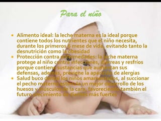  Alimento ideal: la leche materna es la ideal porque
  contiene todos los nutrientes que el niño necesita,
  durante los primeros 6 mese de vida, evitando tanto la
  desnutrición como la obesidad
 Protección contra enfermedades: la leche materna
  protege al niño contra infecciones, diarreas y resfríos
  porque contiene sustancias que aumentan sus
  defensas, además, previene la aparición de alergias
 Salud buco dental los niños amamantados, al succionar
  el pecho materno estimula un mejor desarrollo de los
  huesos y músculos de la cara, favoreciendo también el
  futuro crecimiento de dientes más fuertes
 