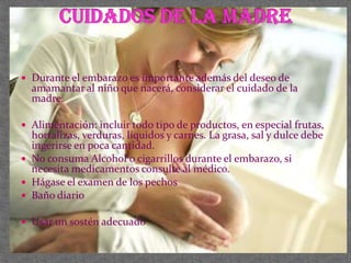  Durante el embarazo es importante además del deseo de
  amamantar al niño que nacerá, considerar el cuidado de la
  madre.

 Alimentación: incluir todo tipo de productos, en especial frutas,
  hortalizas, verduras, líquidos y carnes. La grasa, sal y dulce debe
  ingerirse en poca cantidad.
 No consuma Alcohol o cigarrillos durante el embarazo, si
  necesita medicamentos consulte al médico.
 Hágase el examen de los pechos
 Baño diario

 Usar un sostén adecuado
 