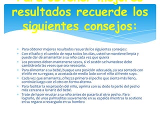 Para obtener mejores
resultados recuerde los
  siguientes consejos:
 Para obtener mejores resultados recuerde los siguientes consejos:
 Con el baño y el cambio de ropa todos los días, usted se mantiene limpia y
 puede dar de amamantar a su niño cada vez que quiera
 Los pezones deben mantenerse secos, si el sostén se humedece debe
 cambiárselo las veces que sea necesario.
 Para alimentar a su bebé, busque una posición adecuada, ya sea sentada con
 el niño en su regazo, o acostada de medio lado con el niño al frente suyo.
 Cada vez que amamante, ofrezca primero el pecho que sienta más lleno,
 continúe luego con el otro en forma alterna.
 Para facilitar la respiración del niño, oprima con su dedo la parte del pecho
 más cercana a la nariz del bebé.
 Trate de hacer eructar a su niño antes de pasarlo al otro pecho. Para
 lograrlo, dé unas palmaditas suavemente en su espalda mientras lo sostiene
 en su regazo o recargado en su hombro
 