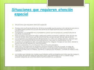 Situaciones que requieren atención
 especial

   Situaciones que requieren atención especial

   Producción insuficiente de leche: Al inicio es posible que la producción de leche sea poca,
    no debe preocuparse, la succión frecuente es el mejor estímulo para aumentar la
    producción.
   Congestión: La congestión es un problema común que se produce cuando la leche se
    acumula, es dolorosa.
   Para ayudar a que la leche salga, aplíquese pañitos húmedos calientes antes de dar de
    mamar al niño, esto hace que se ensanchen los conductos por donde sale la leche.
   La congestión se puede prevenir alimentando a su niño con ambos pechos, siempre que
    mame, o sacándose la leche manualmente en caso que no pueda estar con él.
   Cuando se congestiona sólo una parte del pecho, hágase masajes en esa área, desde la
    parte más ancha del pecho, hacia el pezón.
   Pezones adoloridos. Es una situación frecuente pero pasajera.
   Infección: Una infección en el pecho se llama mastitis. Si esto le sucede, no deje de
    amamantar al niño ya que la infección está a nivel de la piel y la leche no se infecta.
    Cuando la infección no mejora, aumenta o sale pus por el pezón, consulte al médico más
    cercano.

   La madre que trabaja: las madres que trabajan están protegidas por la ley que les asegura
    tres meses de permiso después del parto para que permanezca con su bebé, luego
    pueden disponer de una hora diaria mientras están en sus labores.
 