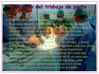 • Duración del trabajo de parto
• El proceso de parto suele durar de 8 a 12 horas, aunque
  existen excepciones. Todo depende del estado de la mamá y
  del bebé. El trabajo de parto se inicia con las primeras
  contracciones provocadas por el borramiento del cuello
  uterino hasta que desaparece por completo. Las
  contracciones suelen ocurrir cada 20 o 30 minutos, y tienen
  una duración aproximada de 15 a 20 segundos cada una. Una
  vez desaparecido el cuello del útero, las contracciones
  aumentan debido a la dilatación progresiva del cuello que
  deberá presentar una apertura máxima de 10 cm para que
  pueda dar paso al bebé. Hasta que el bebé salga, este
  proceso suele durar aproximadamente de 6 a 8 horas,
  dependiendo si es o no el primer parto de la madre.
 