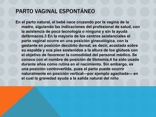 PARTO VAGINAL ESPONTÁNEO
En el parto natural, el bebé nace cruzando por la vagina de la
   madre, siguiendo las indicaciones del profesional de salud, con
   la asistencia de poca tecnología o ninguna y sin la ayuda
   defármacos.3 En la mayoría de los centros asistenciales el
   parto vaginal ocurre en una posición ginecológica, con la
   gestante en posición decúbito dorsal, es decir, acostada sobre
   su espalda y sus pies sostenidos a la altura de los glúteos con
   el objetivo de favorecer la comodidad del personal médico. Se
   conoce con el nombre de posición de litotomía,4 ha sido usada
   durante años como rutina en el nacimiento. Sin embargo, es
   una posición controvertida, pues el parto puede ocurrir
   naturalmente en posición vertical—por ejemplo agachada— en
   el cual la gravedad ayuda a la salida natural del niño
 