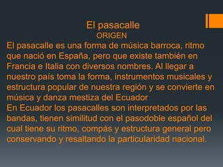 El pasacalle
ORIGEN
El pasacalle es una forma de música barroca, ritmo
que nació en España, pero que existe también en
Francia e Italia con diversos nombres. Al llegar a
nuestro país toma la forma, instrumentos musicales y
estructura popular de nuestra región y se convierte en
música y danza mestiza del Ecuador
En Ecuador los pasacalles son interpretados por las
bandas, tienen similitud con el pasodoble español del
cual tiene su ritmo, compás y estructura general pero
conservando y resaltando la particularidad nacional.