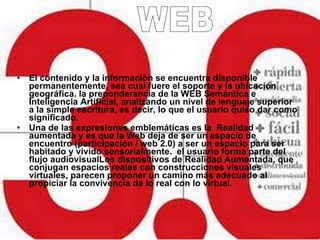 El contenido y la información se encuentra disponible permanentemente, sea cual fuere el soporte y la ubicación geográfica. la preponderancia de la WEB Semántica e Inteligencia Artificial, analizando un nivel de lenguaje superior a la simple escritura, es decir, lo que el usuario quiso dar como significado. Una de las expresiones emblemáticas es la  Realidad aumentada y es que la Web deja de ser un espacio de encuentro (participación / web 2.0) a ser un espacio para ser habitado y vivido sensorialmente.  el usuario forma parte del flujo audiovisualLos dispositivos de Realidad Aumentada , que conjugan espacios reales con construcciones visuales virtuales, parecen proponer un camino más adecuado al propiciar la convivencia de lo real con lo virtual . WEB 3.0 WEB 