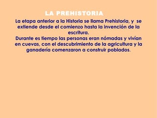 LA PREHISTORIA La etapa anterior a la Historia se llama Prehistoria, y  se extiende desde el comienzo hasta la invención de la escritura. Durante es tiempo las personas eran nómadas y vivían en cuevas, con el descubrimiento de la agricultura y la ganadería comenzaron a construir poblados . 